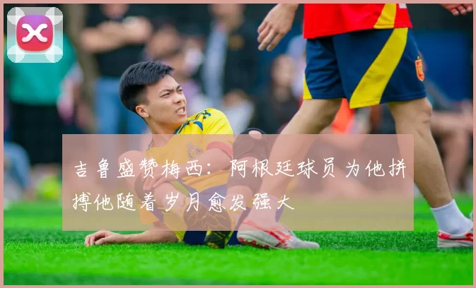 吉鲁盛赞梅西：阿根廷球员为他拼搏他随着岁月愈发强大