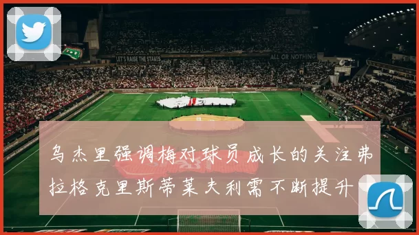 乌杰里强调梅对球员成长的关注弗拉格克里斯蒂莱夫利需不断提升