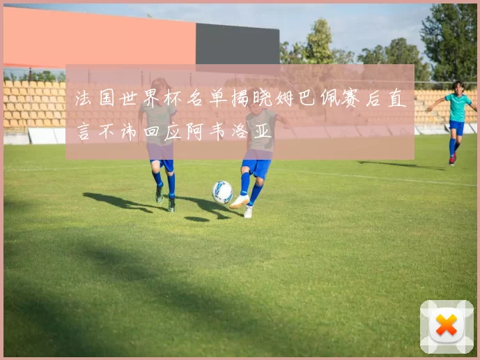 法国世界杯名单揭晓姆巴佩赛后直言不讳回应阿韦洛亚