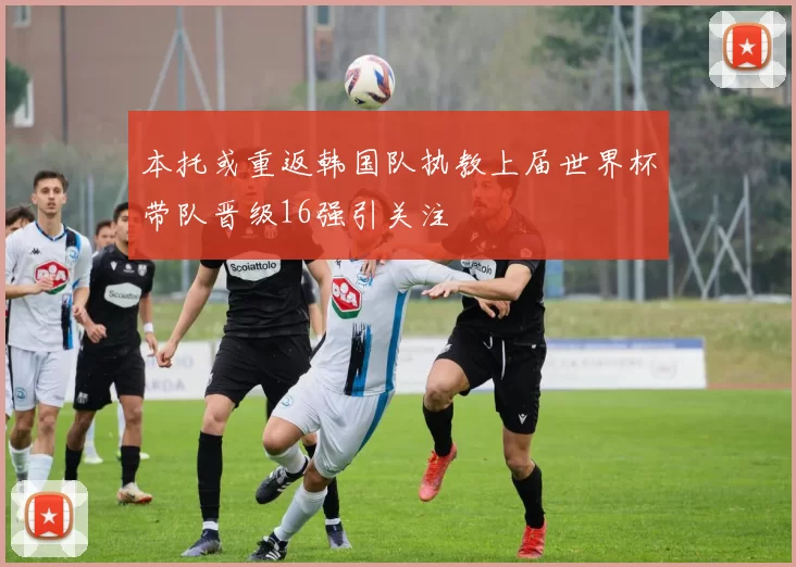 本托或重返韩国队执教上届世界杯带队晋级16强引关注