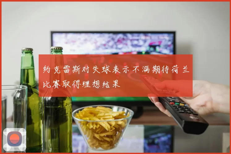 约克雷斯对失球表示不满期待荷兰比赛取得理想结果