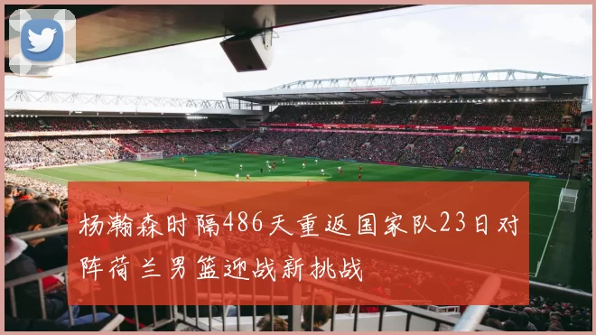 杨瀚森时隔486天重返国家队23日对阵荷兰男篮迎战新挑战
