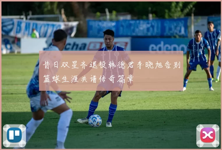 昔日双星齐退役韩德君李晓旭告别篮球生涯共谱传奇篇章