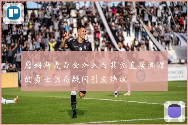 詹姆斯是否会加入与其无直接渊源的勇士仍存疑问引发热议