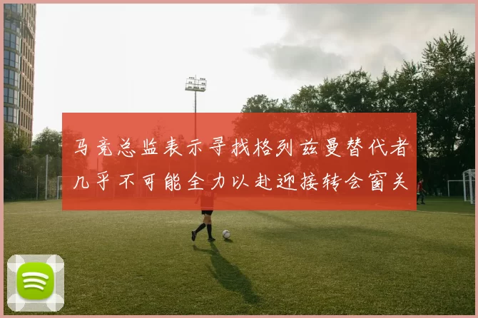 马竞总监表示寻找格列兹曼替代者几乎不可能全力以赴迎接转会窗关闭