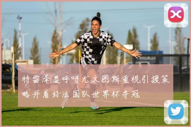 特雷泽盖呼吁尤文图斯重视引援策略并看好法国队世界杯夺冠