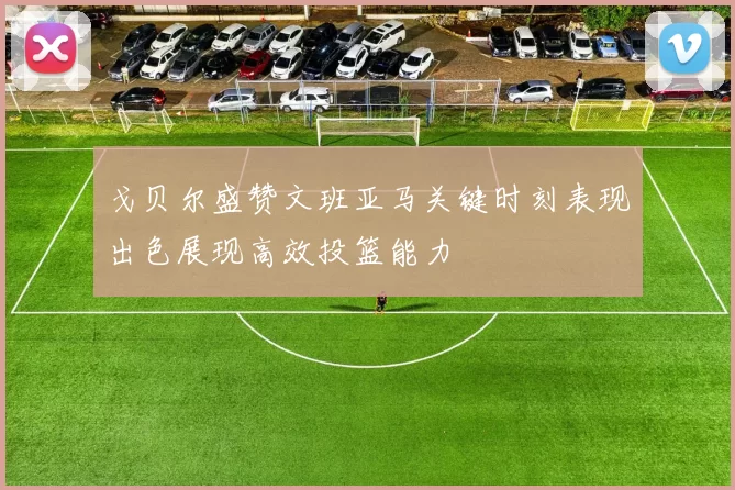 戈贝尔盛赞文班亚马关键时刻表现出色展现高效投篮能力