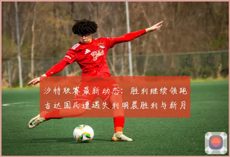 沙特联赛最新动态：胜利继续领跑吉达国民遭遇失利明晨胜利与新月激战