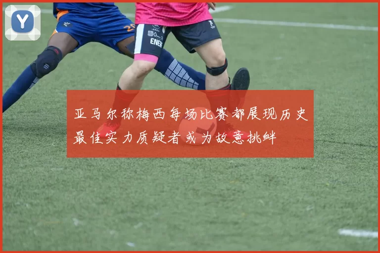 亚马尔称梅西每场比赛都展现历史最佳实力质疑者或为故意挑衅