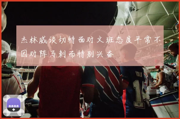 杰林威谈切特面对文班态度平常不因对阵马刺而特别兴奋