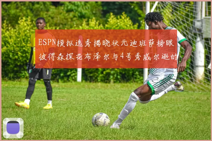 ESPN模拟选秀揭晓状元迪班萨榜眼彼得森探花布泽尔与4号秀威尔逊的精彩表现