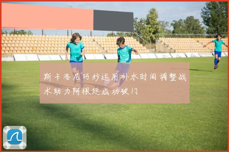 斯卡洛尼巧妙运用补水时间调整战术助力阿根廷成功破门