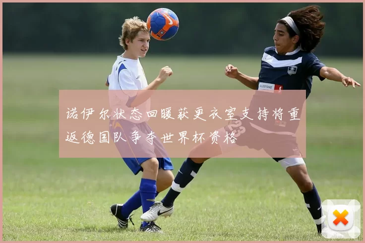 诺伊尔状态回暖获更衣室支持将重返德国队争夺世界杯资格