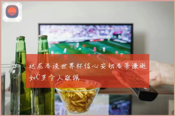 达尼洛谈世界杯信心安切洛蒂谦逊如C罗令人敬佩
