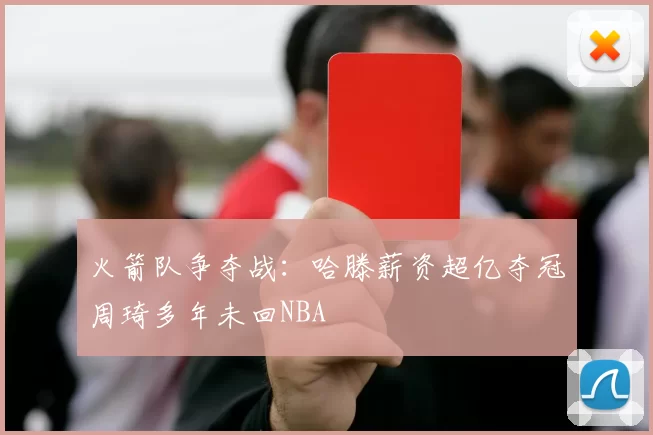 火箭队争夺战:哈滕薪资超亿夺冠周琦多年未回NBA