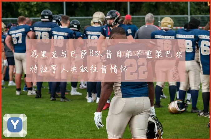 恩里克与巴萨B队昔日弟子重聚巴尔特拉等人共叙往昔情怀