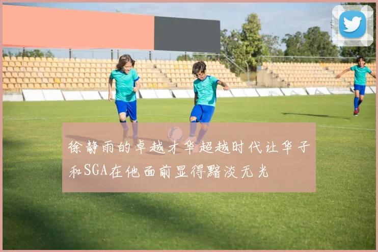 徐静雨的卓越才华超越时代让华子和SGA在他面前显得黯淡无光
