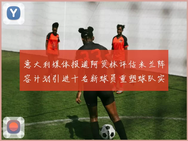 意大利媒体报道阿莫林评估米兰阵容计划引进十名新球员重塑球队实力