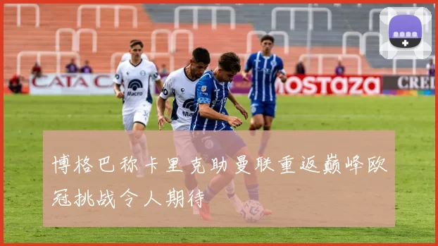 博格巴称卡里克助曼联重返巅峰欧冠挑战令人期待