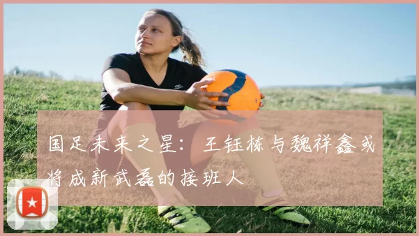 国足未来之星：王钰栋与魏祥鑫或将成新武磊的接班人