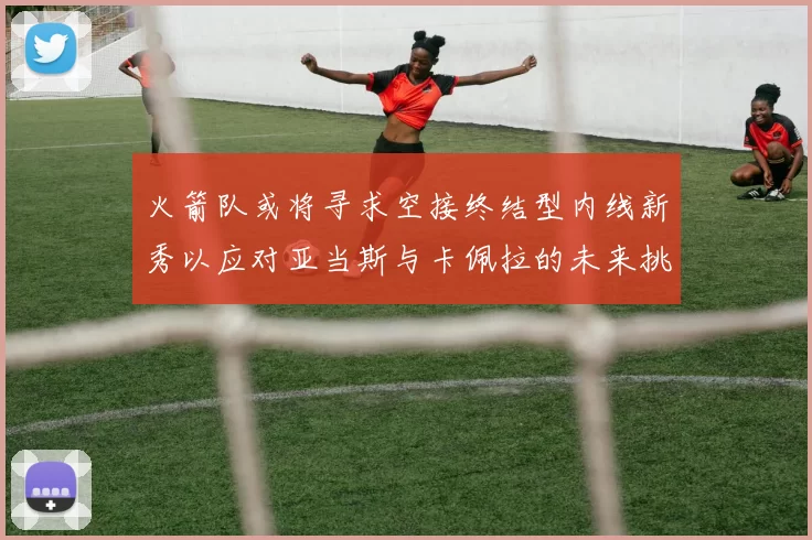 火箭队或将寻求空接终结型内线新秀以应对亚当斯与卡佩拉的未来挑战