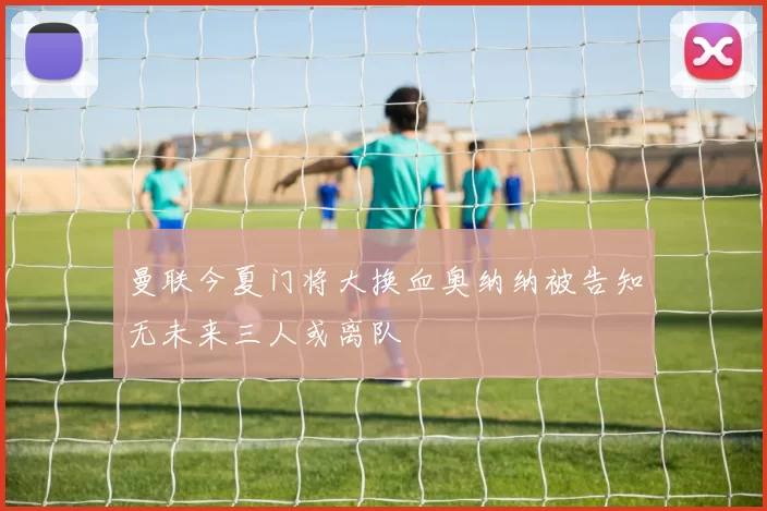 曼联今夏门将大换血奥纳纳被告知无未来三人或离队