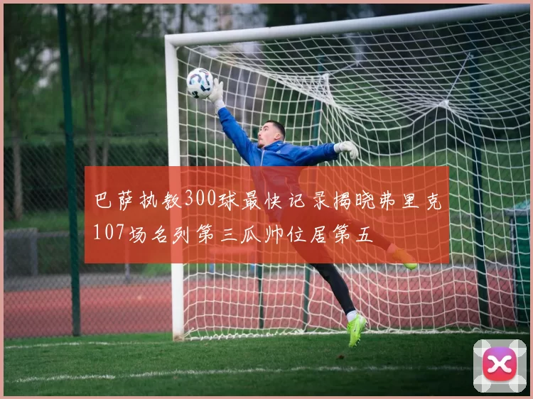 巴萨执教300球最快记录揭晓弗里克107场名列第三瓜帅位居第五