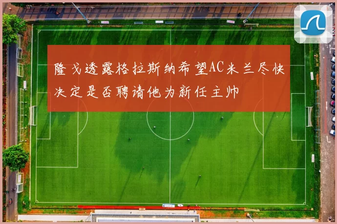 隆戈透露格拉斯纳希望AC米兰尽快决定是否聘请他为新任主帅