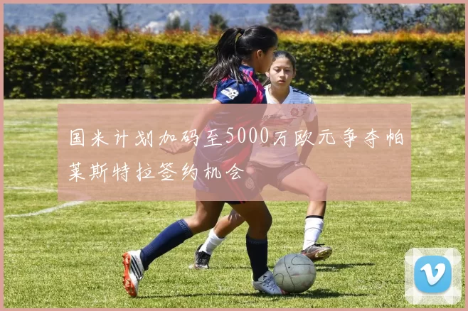 国米计划加码至5000万欧元争夺帕莱斯特拉签约机会