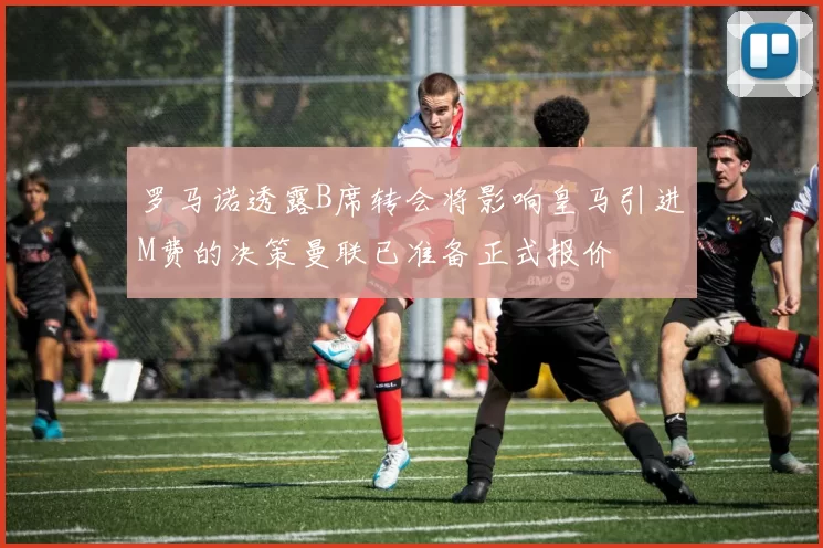 罗马诺透露B席转会将影响皇马引进M费的决策曼联已准备正式报价