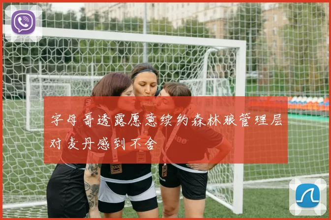 字母哥透露愿意续约森林狼管理层对麦丹感到不舍