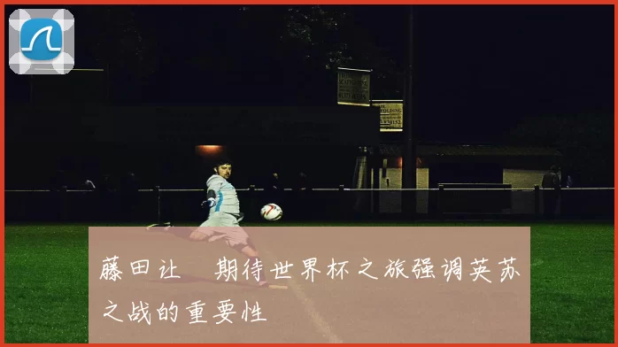 藤田让瑠期待世界杯之旅强调英苏之战的重要性