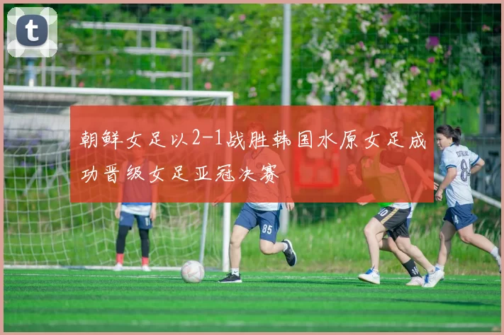 朝鲜女足以2-1战胜韩国水原女足成功晋级女足亚冠决赛