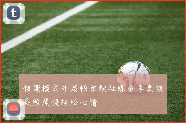 假期模式开启帕尔默社媒分享度假美照展现轻松心情