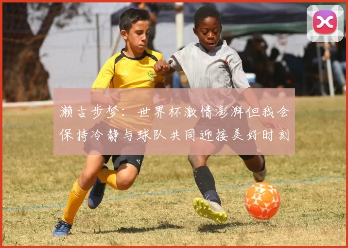 濑古步梦：世界杯激情澎湃但我会保持冷静与球队共同迎接美好时刻