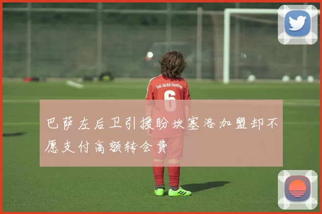 巴萨左后卫引援盼坎塞洛加盟却不愿支付高额转会费